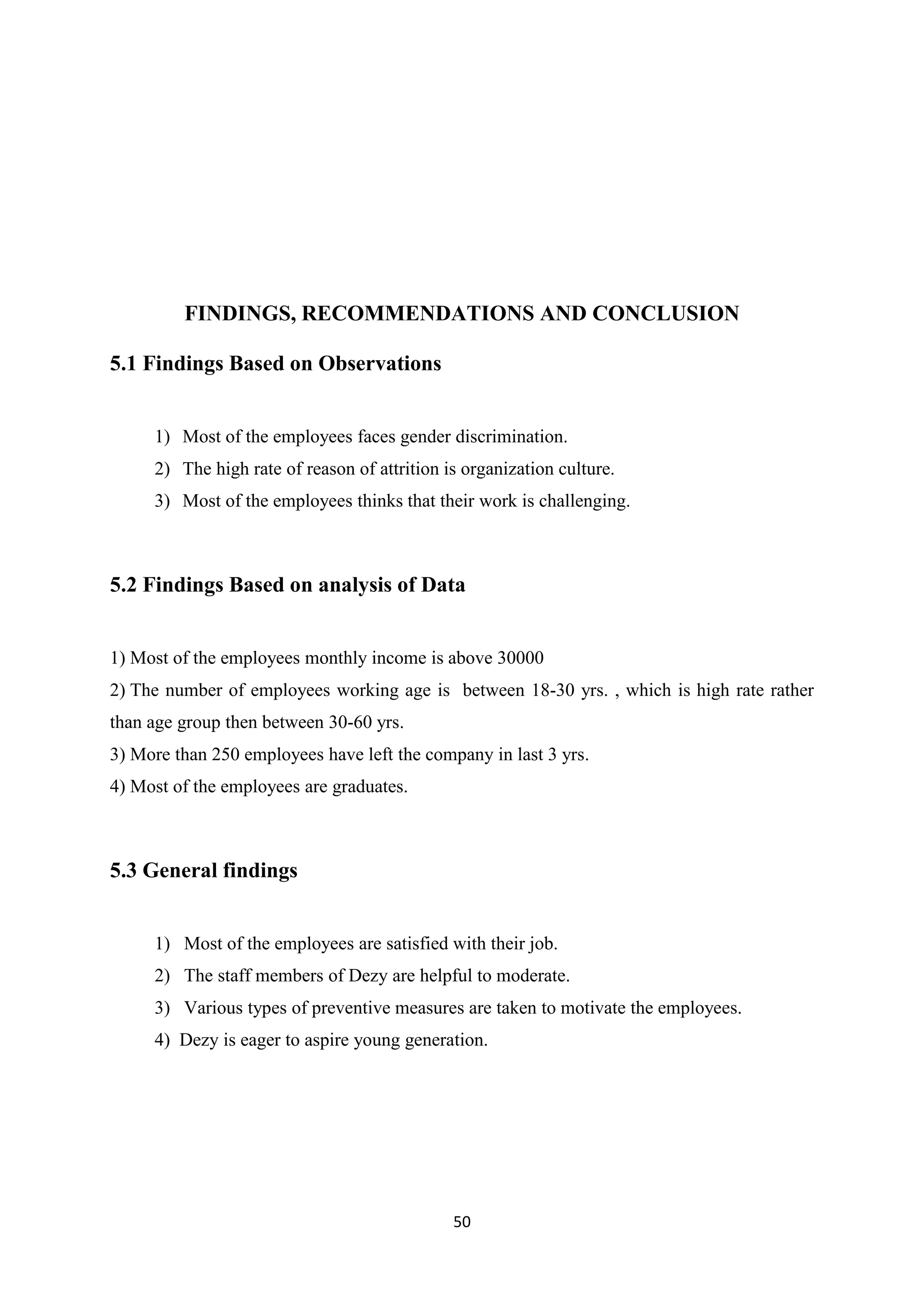 50
FINDINGS, RECOMMENDATIONS AND CONCLUSION
5.1 Findings Based on Observations
1) Most of the employees faces gender discrimination.
2) The high rate of reason of attrition is organization culture.
3) Most of the employees thinks that their work is challenging.
5.2 Findings Based on analysis of Data
1) Most of the employees monthly income is above 30000
2) The number of employees working age is between 18-30 yrs. , which is high rate rather
than age group then between 30-60 yrs.
3) More than 250 employees have left the company in last 3 yrs.
4) Most of the employees are graduates.
5.3 General findings
1) Most of the employees are satisfied with their job.
2) The staff members of Dezy are helpful to moderate.
3) Various types of preventive measures are taken to motivate the employees.
4) Dezy is eager to aspire young generation.
 