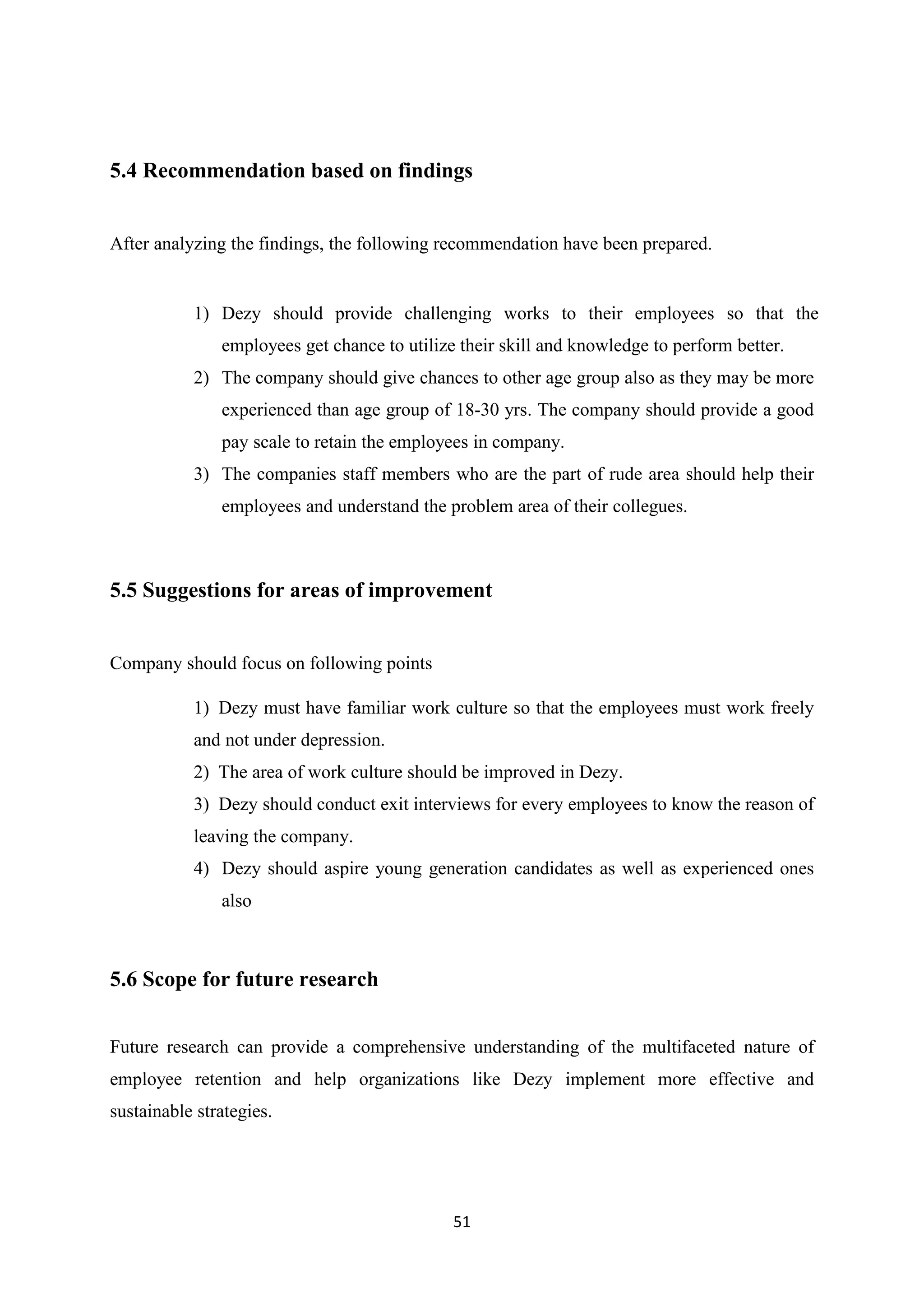 51
5.4 Recommendation based on findings
After analyzing the findings, the following recommendation have been prepared.
1) Dezy should provide challenging works to their employees so that the
employees get chance to utilize their skill and knowledge to perform better.
2) The company should give chances to other age group also as they may be more
experienced than age group of 18-30 yrs. The company should provide a good
pay scale to retain the employees in company.
3) The companies staff members who are the part of rude area should help their
employees and understand the problem area of their collegues.
5.5 Suggestions for areas of improvement
Company should focus on following points
1) Dezy must have familiar work culture so that the employees must work freely
and not under depression.
2) The area of work culture should be improved in Dezy.
3) Dezy should conduct exit interviews for every employees to know the reason of
leaving the company.
4) Dezy should aspire young generation candidates as well as experienced ones
also
5.6 Scope for future research
Future research can provide a comprehensive understanding of the multifaceted nature of
employee retention and help organizations like Dezy implement more effective and
sustainable strategies.
 