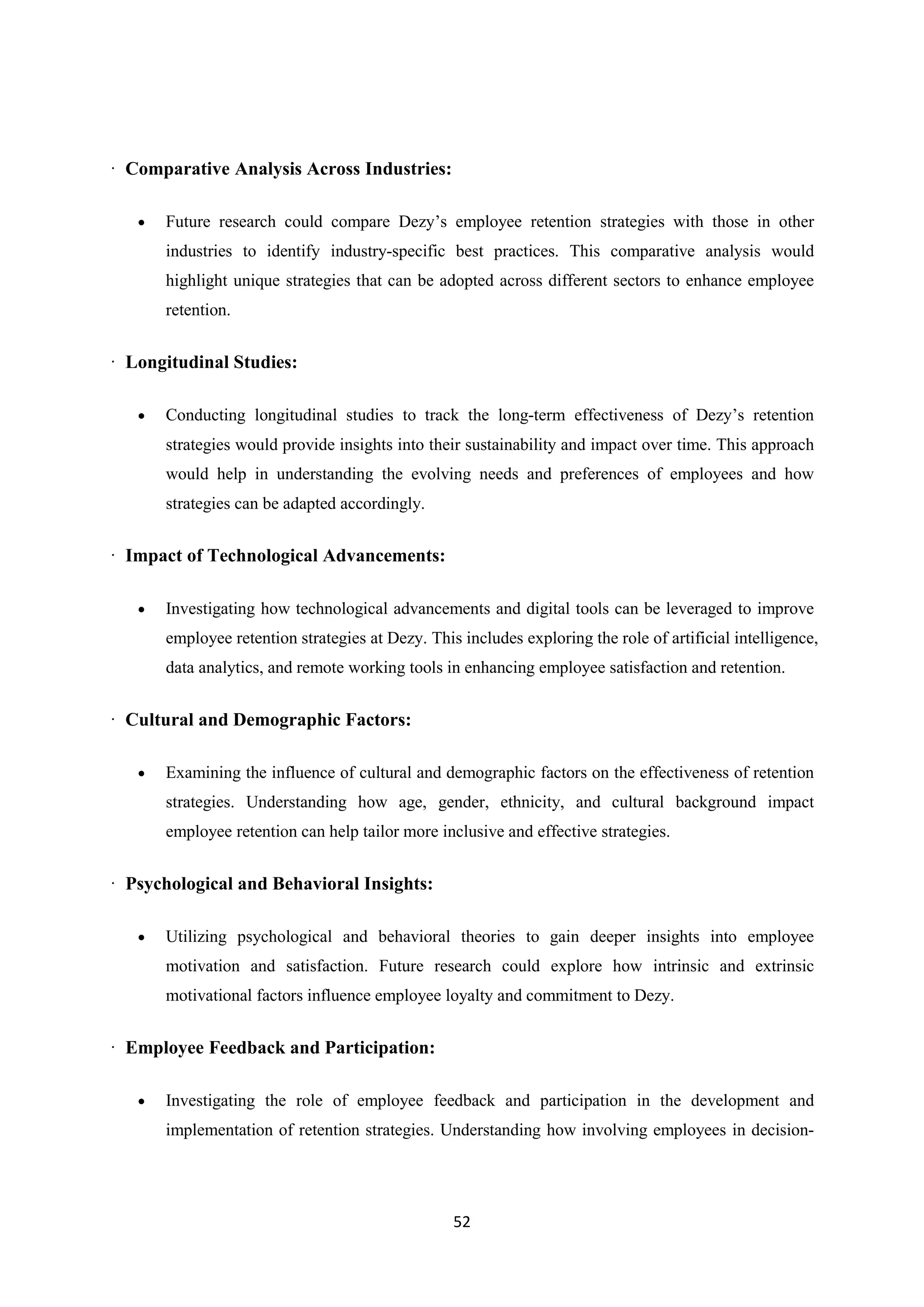 52
· Comparative Analysis Across Industries:
 Future research could compare Dezy’s employee retention strategies with those in other
industries to identify industry-specific best practices. This comparative analysis would
highlight unique strategies that can be adopted across different sectors to enhance employee
retention.
· Longitudinal Studies:
 Conducting longitudinal studies to track the long-term effectiveness of Dezy’s retention
strategies would provide insights into their sustainability and impact over time. This approach
would help in understanding the evolving needs and preferences of employees and how
strategies can be adapted accordingly.
· Impact of Technological Advancements:
 Investigating how technological advancements and digital tools can be leveraged to improve
employee retention strategies at Dezy. This includes exploring the role of artificial intelligence,
data analytics, and remote working tools in enhancing employee satisfaction and retention.
· Cultural and Demographic Factors:
 Examining the influence of cultural and demographic factors on the effectiveness of retention
strategies. Understanding how age, gender, ethnicity, and cultural background impact
employee retention can help tailor more inclusive and effective strategies.
· Psychological and Behavioral Insights:
 Utilizing psychological and behavioral theories to gain deeper insights into employee
motivation and satisfaction. Future research could explore how intrinsic and extrinsic
motivational factors influence employee loyalty and commitment to Dezy.
· Employee Feedback and Participation:
 Investigating the role of employee feedback and participation in the development and
implementation of retention strategies. Understanding how involving employees in decision-
 