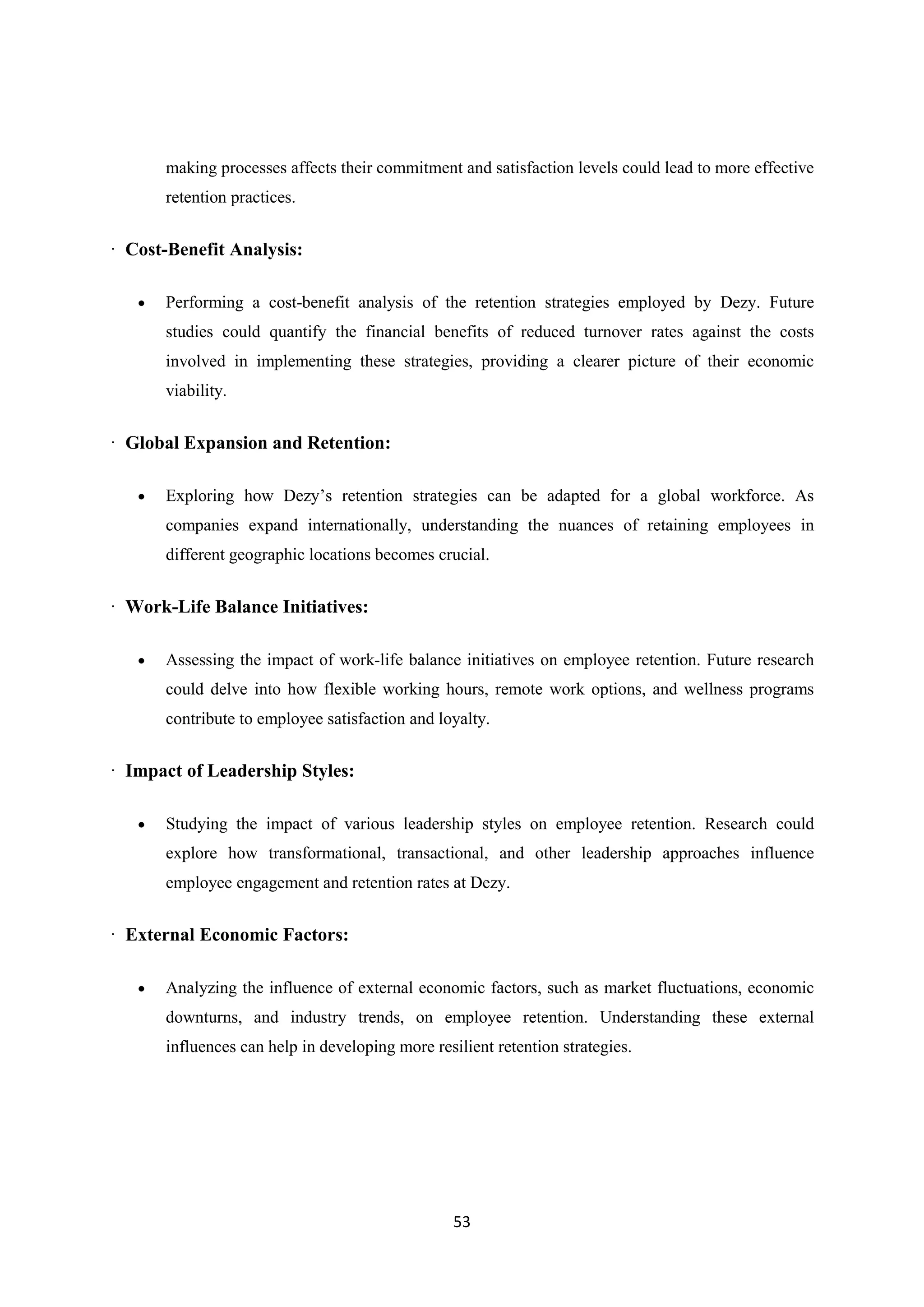 53
making processes affects their commitment and satisfaction levels could lead to more effective
retention practices.
· Cost-Benefit Analysis:
 Performing a cost-benefit analysis of the retention strategies employed by Dezy. Future
studies could quantify the financial benefits of reduced turnover rates against the costs
involved in implementing these strategies, providing a clearer picture of their economic
viability.
· Global Expansion and Retention:
 Exploring how Dezy’s retention strategies can be adapted for a global workforce. As
companies expand internationally, understanding the nuances of retaining employees in
different geographic locations becomes crucial.
· Work-Life Balance Initiatives:
 Assessing the impact of work-life balance initiatives on employee retention. Future research
could delve into how flexible working hours, remote work options, and wellness programs
contribute to employee satisfaction and loyalty.
· Impact of Leadership Styles:
 Studying the impact of various leadership styles on employee retention. Research could
explore how transformational, transactional, and other leadership approaches influence
employee engagement and retention rates at Dezy.
· External Economic Factors:
 Analyzing the influence of external economic factors, such as market fluctuations, economic
downturns, and industry trends, on employee retention. Understanding these external
influences can help in developing more resilient retention strategies.
 