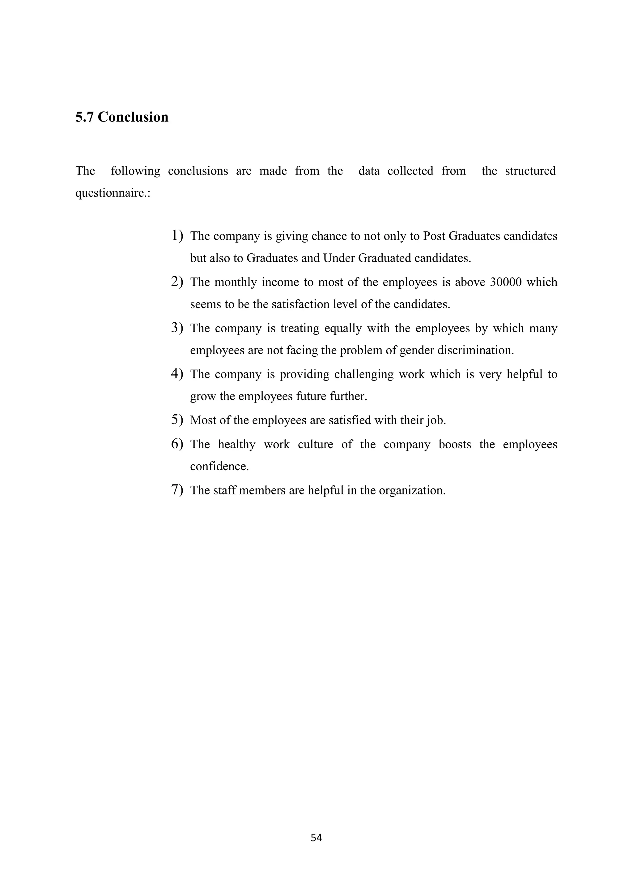 54
5.7 Conclusion
The following conclusions are made from the data collected from the structured
questionnaire.:
1) The company is giving chance to not only to Post Graduates candidates
but also to Graduates and Under Graduated candidates.
2) The monthly income to most of the employees is above 30000 which
seems to be the satisfaction level of the candidates.
3) The company is treating equally with the employees by which many
employees are not facing the problem of gender discrimination.
4) The company is providing challenging work which is very helpful to
grow the employees future further.
5) Most of the employees are satisfied with their job.
6) The healthy work culture of the company boosts the employees
confidence.
7) The staff members are helpful in the organization.
 