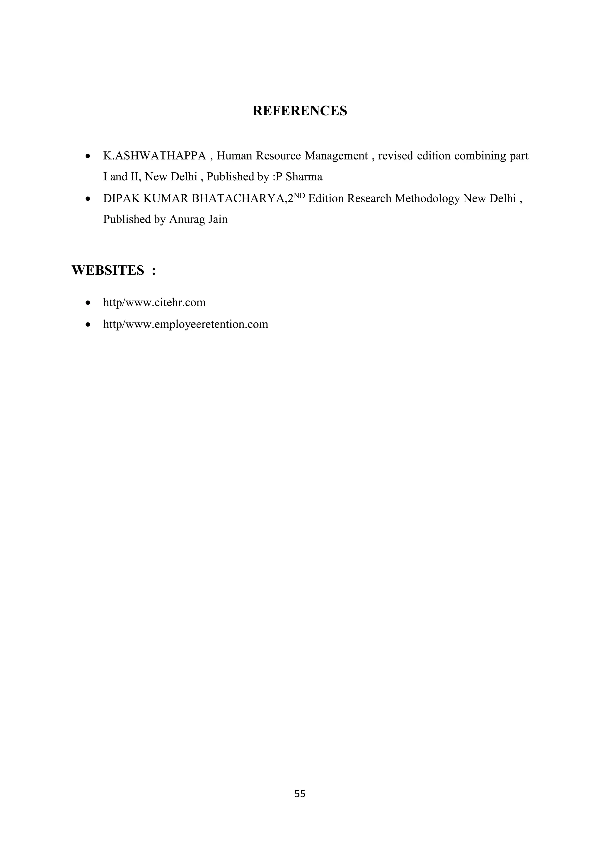 55
REFERENCES
 K.ASHWATHAPPA , Human Resource Management , revised edition combining part
I and II, New Delhi , Published by :P Sharma
 DIPAK KUMAR BHATACHARYA,2ND
Edition Research Methodology New Delhi ,
Published by Anurag Jain
WEBSITES :
 http/www.citehr.com
 http/www.employeeretention.com
 