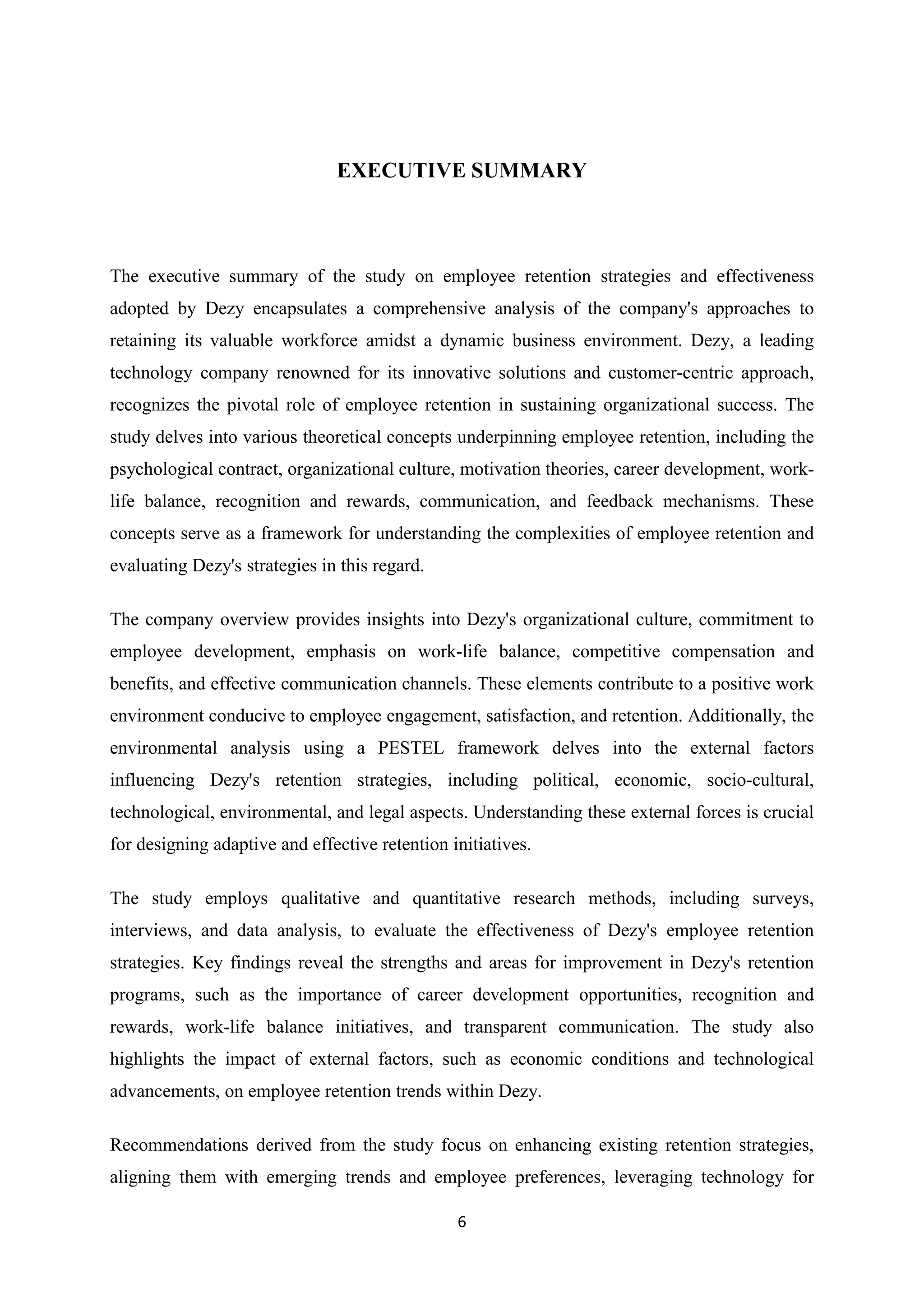 6
EXECUTIVE SUMMARY
The executive summary of the study on employee retention strategies and effectiveness
adopted by Dezy encapsulates a comprehensive analysis of the company's approaches to
retaining its valuable workforce amidst a dynamic business environment. Dezy, a leading
technology company renowned for its innovative solutions and customer-centric approach,
recognizes the pivotal role of employee retention in sustaining organizational success. The
study delves into various theoretical concepts underpinning employee retention, including the
psychological contract, organizational culture, motivation theories, career development, work-
life balance, recognition and rewards, communication, and feedback mechanisms. These
concepts serve as a framework for understanding the complexities of employee retention and
evaluating Dezy's strategies in this regard.
The company overview provides insights into Dezy's organizational culture, commitment to
employee development, emphasis on work-life balance, competitive compensation and
benefits, and effective communication channels. These elements contribute to a positive work
environment conducive to employee engagement, satisfaction, and retention. Additionally, the
environmental analysis using a PESTEL framework delves into the external factors
influencing Dezy's retention strategies, including political, economic, socio-cultural,
technological, environmental, and legal aspects. Understanding these external forces is crucial
for designing adaptive and effective retention initiatives.
The study employs qualitative and quantitative research methods, including surveys,
interviews, and data analysis, to evaluate the effectiveness of Dezy's employee retention
strategies. Key findings reveal the strengths and areas for improvement in Dezy's retention
programs, such as the importance of career development opportunities, recognition and
rewards, work-life balance initiatives, and transparent communication. The study also
highlights the impact of external factors, such as economic conditions and technological
advancements, on employee retention trends within Dezy.
Recommendations derived from the study focus on enhancing existing retention strategies,
aligning them with emerging trends and employee preferences, leveraging technology for
 