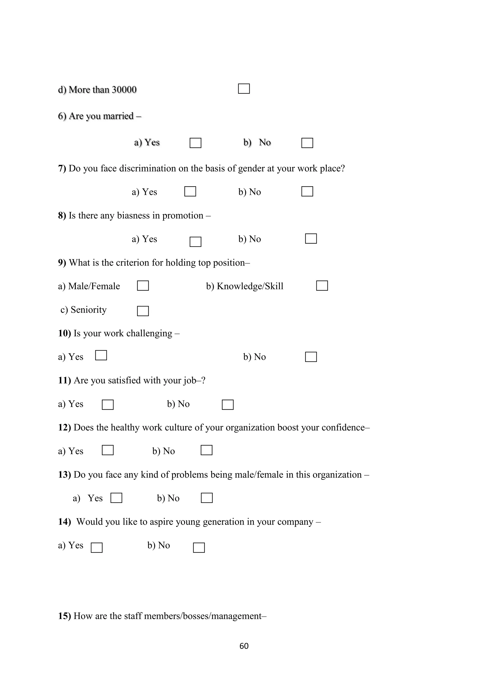 60
7) Do you face discrimination on the basis of gender at your work place?
a) Yes b) No
8) Is there any biasness in promotion –
a) Yes b) No
9) What is the criterion for holding top position–
a) Male/Female b) Knowledge/Skill
c) Seniority
10) Is your work challenging –
a) Yes b) No
11) Are you satisfied with your job–?
a) Yes b) No
12) Does the healthy work culture of your organization boost your confidence–
a) Yes b) No
13) Do you face any kind of problems being male/female in this organization –
a) Yes b) No
14) Would you like to aspire young generation in your company –
a) Yes b) No
15) How are the staff members/bosses/management–
 