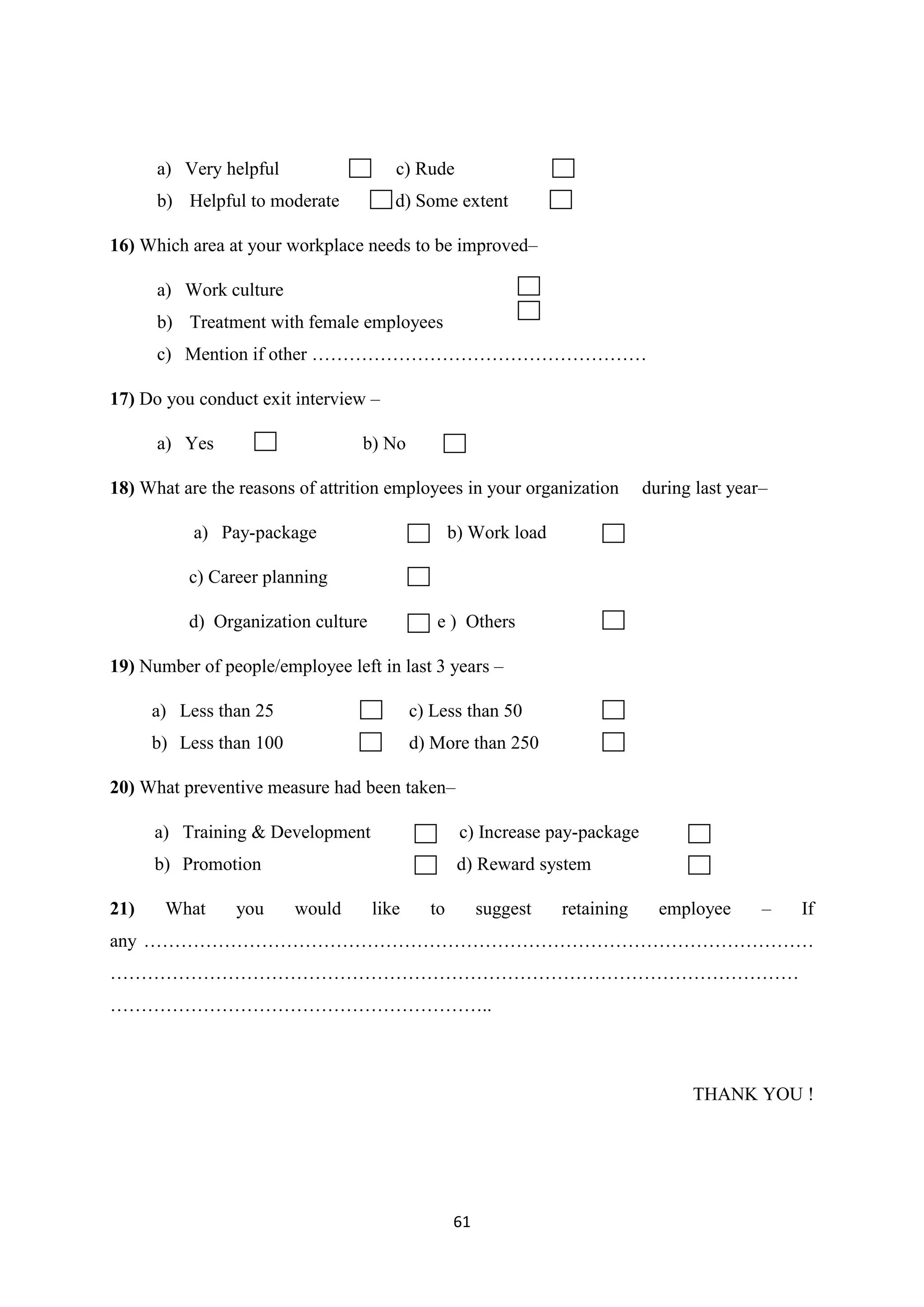 61
a) Very helpful c) Rude
b) Helpful to moderate d) Some extent
16) Which area at your workplace needs to be improved–
a) Work culture
b) Treatment with female employees
c) Mention if other ………………………………………………
17) Do you conduct exit interview –
a) Yes b) No
18) What are the reasons of attrition employees in your organization during last year–
a) Pay-package b) Work load
c) Career planning
d) Organization culture e ) Others
19) Number of people/employee left in last 3 years –
a) Less than 25 c) Less than 50
b) Less than 100 d) More than 250
20) What preventive measure had been taken–
a) Training & Development c) Increase pay-package
b) Promotion d) Reward system
21) What you would like to suggest retaining employee – If
any ………………………………………………………………………………………………
…………………………………………………………………………………………………
……………………………………………………..
THANK YOU !
 