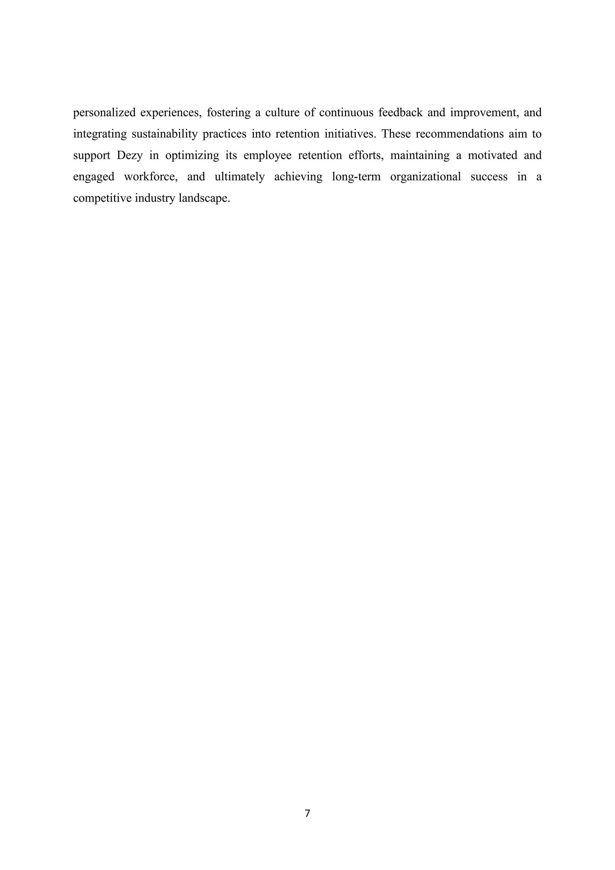 7
personalized experiences, fostering a culture of continuous feedback and improvement, and
integrating sustainability practices into retention initiatives. These recommendations aim to
support Dezy in optimizing its employee retention efforts, maintaining a motivated and
engaged workforce, and ultimately achieving long-term organizational success in a
competitive industry landscape.
 