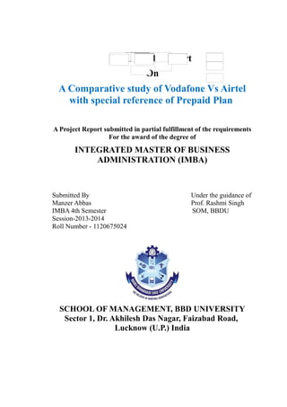 Field Study Report
On
A Comparative study of Vodafone Vs Airtel
with special reference of Prepaid Plan
A Project Report submitted in partial fulfillment of the requirements
For the award of the degree of
INTEGRATED MASTER OF BUSINESS
ADMINISTRATION (IMBA)
Submitted By Under the guidance of
Manzer Abbas Prof. Rashmi Singh
IMBA 4th Semester SOM, BBDU
Session-2013-2014
Roll Number - 1120675024
SCHOOL OF MANAGEMENT, BBD UNIVERSITY
Sector 1, Dr. Akhilesh Das Nagar, Faizabad Road,
Lucknow (U.P.) India
 