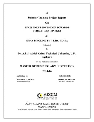 1
A
Summer Training Project Report
On
INVESTORS PERCEPTION TOWARDS
DERIVATIVES MARKET
AT
INDIA INFOLINE PVT. LTD., NOIDA
Submitted
To
Dr. A.P.J. Abdul Kalam Technical University, U.P.,
Lucknow
for the partial fulfillment of
MASTER OF BUSINESS ADMINISTRATION
2014-16
Submitted to Submitted By
Dr. SWATI AGARWAL MAQBOOL AHMAD
Assistant Professor Roll No:- 1482070045
AJAY KUMAR GARG INSTITUTE OF
MANAGEMENT
27th K.M Stone, NH—24, Delhi Hapur Bypass Road, Adhyatmik Nagar, Ghaziabad- 201009
 