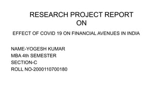 RESEARCH PROJECT REPORT
ON
EFFECT OF COVID 19 ON FINANCIAL AVENUES IN INDIA
NAME-YOGESH KUMAR
MBA 4th SEMESTER
SECTION-C
ROLL NO-2000110700180
 