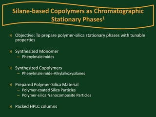 Silane-based Copolymers as Chromatographic 
Stationary Phases1 
 Objective: To prepare polymer-silica stationary phases with tunable 
properties 
 Synthesized Monomer 
– Phenylmaleimides 
 Synthesized Copolymers 
– Phenylmaleimide-Alkylalkoxysilanes 
 Prepared Polymer-Silica Material 
– Polymer-coated Silica Particles 
– Polymer-silica Nanocomposite Particles 
 Packed HPLC columns 
 