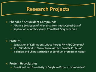 Research Projects 
 Phenolic / Antioxidant Compounds 
– Alkaline Extraction of Phenolics from Intact Cereal Grain2 
– Separation of Anthocyanins from Black Sorghum Bran 
 Proteins 
– Separation of Kafirins on Surface Porous RP-HPLC Columns5 
– IE-HPLC Method to Characterize Alcohol Soluble Proteins3 
– Isolation and Characterization of Sorghum Protease Inhibitor 
 Protein Hydrolysates 
– Functional and Bioactivity of Sorghum Protein Hydrolysates6 
 