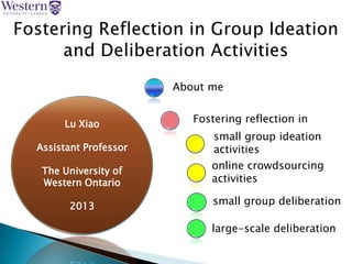 Lu Xiao
Assistant Professor
The University of
Western Ontario
2013
Fostering reflection in
About me
small group ideation
activities
online crowdsourcing
activities
small group deliberation
large-scale deliberation
18/09/2013 1
 