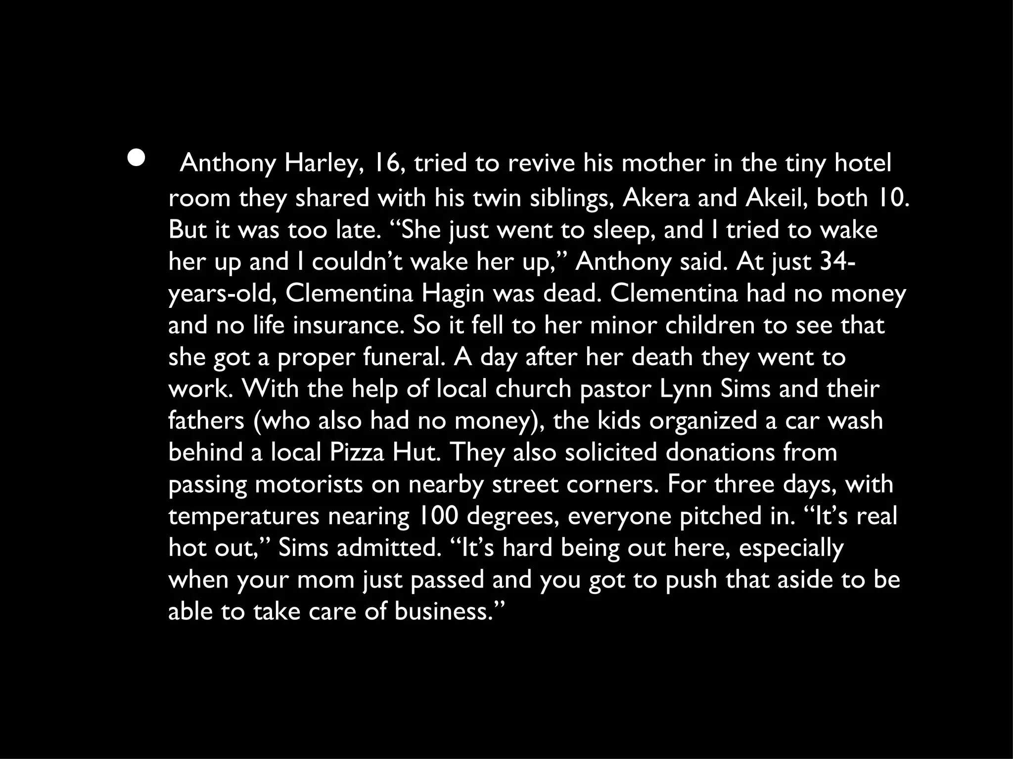 Anthony Harley, 16, tried to revive his mother in the tiny hotel room they shared with his twin siblings, Akera and Akeil, both 10. But it was too late. “She just went to sleep, and I tried to wake her up and I couldn’t wake her up,” Anthony said. At just 34-years-old, Clementina Hagin was dead. Clementina had no money and no life insurance. So it fell to her minor children to see that she got a proper funeral. A day after her death they went to work. With the help of local church pastor Lynn Sims and their fathers (who also had no money), the kids organized a car wash behind a local Pizza Hut. They also solicited donations from passing motorists on nearby street corners. For three days, with temperatures nearing 100 degrees, everyone pitched in. “It’s real hot out,” Sims admitted. “It’s hard being out here, especially when your mom just passed and you got to push that aside to be able to take care of business.” 