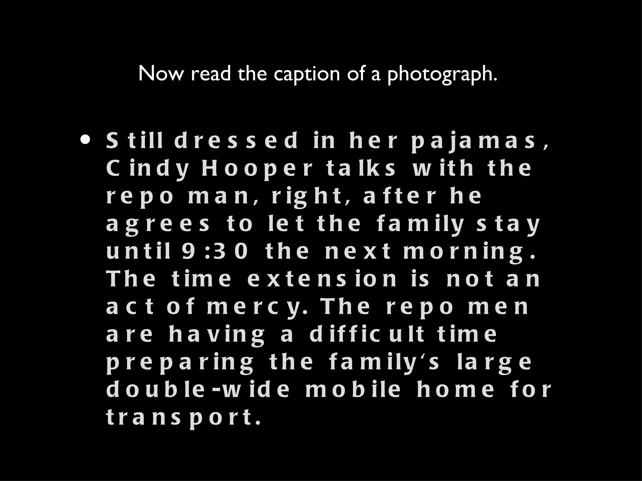 Still dressed in her pajamas, Cindy Hooper talks with the repo man, right, after he agrees to let the family stay until 9:30 the next morning. The time extension is not an act of mercy. The repo men are having a difficult time preparing the family's large double-wide mobile home for transport. Now read the caption of a photograph.  