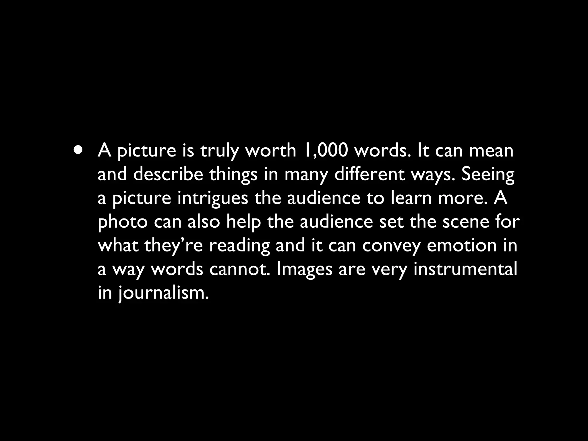 A picture is truly worth 1,000 words. It can mean and describe things in many different ways. Seeing a picture intrigues the audience to learn more. A photo can also help the audience set the scene for what they’re reading and it can convey emotion in a way words cannot. Images are very instrumental in journalism.  