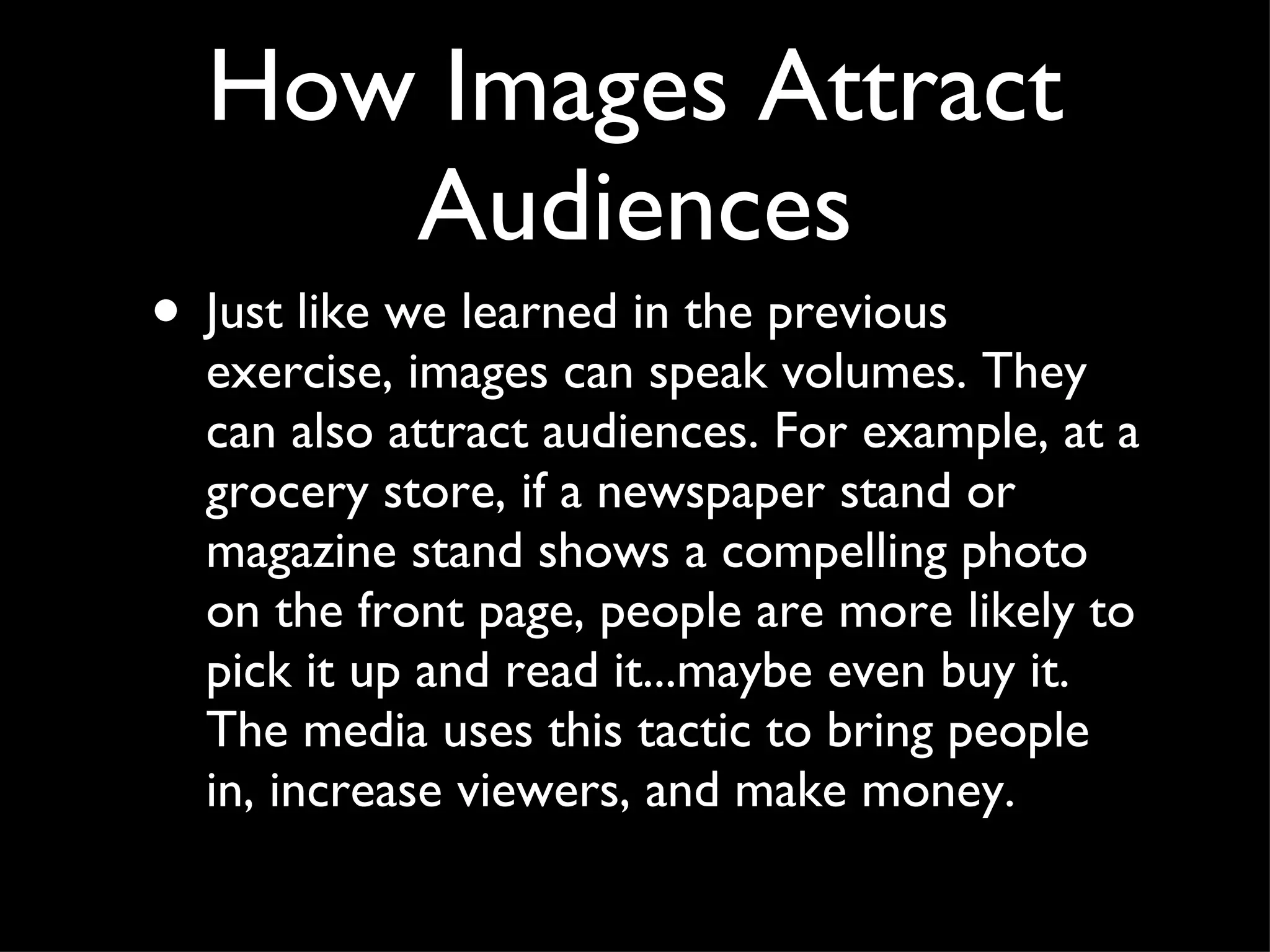 Just like we learned in the previous exercise, images can speak volumes. They can also attract audiences. For example, at a grocery store, if a newspaper stand or magazine stand shows a compelling photo on the front page, people are more likely to pick it up and read it...maybe even buy it. The media uses this tactic to bring people in, increase viewers, and make money.  How Images Attract Audiences 