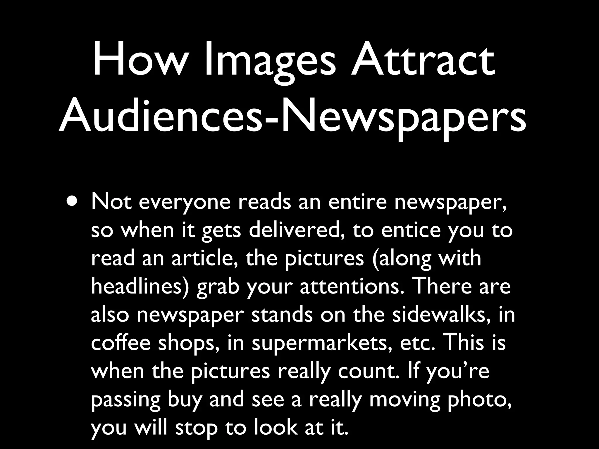 How Images Attract Audiences-Newspapers Not everyone reads an entire newspaper, so when it gets delivered, to entice you to read an article, the pictures (along with headlines) grab your attentions. There are also newspaper stands on the sidewalks, in coffee shops, in supermarkets, etc. This is when the pictures really count. If you’re passing buy and see a really moving photo, you will stop to look at it.  