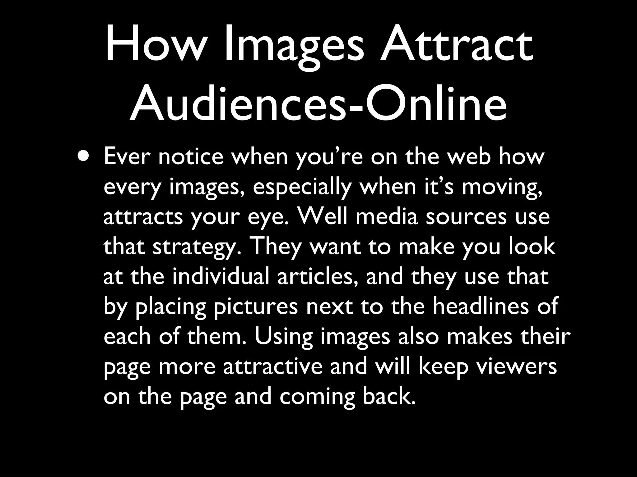 How Images Attract Audiences-Online Ever notice when you’re on the web how every images, especially when it’s moving, attracts your eye. Well media sources use that strategy. They want to make you look at the individual articles, and they use that by placing pictures next to the headlines of each of them. Using images also makes their page more attractive and will keep viewers on the page and coming back.  
