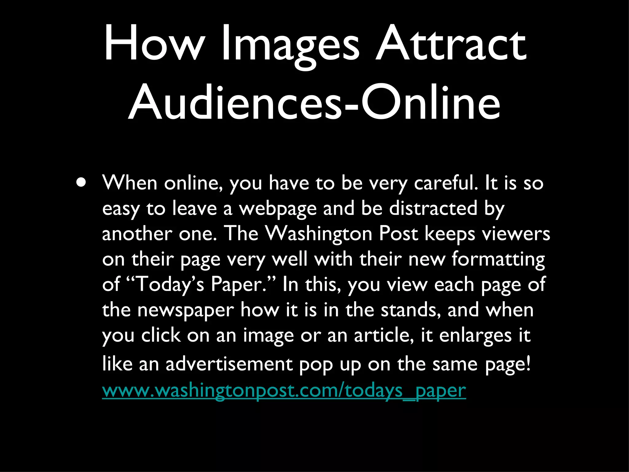 How Images Attract Audiences-Online When online, you have to be very careful. It is so easy to leave a webpage and be distracted by another one. The Washington Post keeps viewers on their page very well with their new formatting of “Today’s Paper.” In this, you view each page of the newspaper how it is in the stands, and when you click on an image or an article, it enlarges it like an advertisement pop up on the same   page!  www.washingtonpost.com/todays_paper   