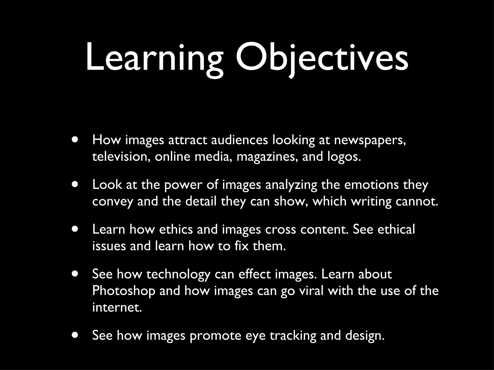 Learning Objectives How images attract audiences looking at newspapers, television, online media, magazines, and logos.  Look at the power of images analyzing the emotions they convey and the detail they can show, which writing cannot. Learn how ethics and images cross content. See ethical issues and learn how to fix them.  See how technology can effect images. Learn about Photoshop and how images can go viral with the use of the internet.  See how images promote eye tracking and design. 