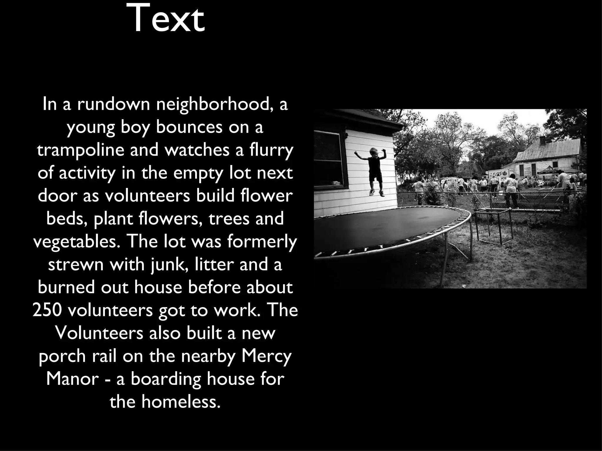 In a rundown neighborhood, a young boy bounces on a trampoline and watches a flurry of activity in the empty lot next door as volunteers build flower beds, plant flowers, trees and vegetables. The lot was formerly strewn with junk, litter and a burned out house before about 250 volunteers got to work. The Volunteers also built a new porch rail on the nearby Mercy Manor - a boarding house for the homeless. Text 