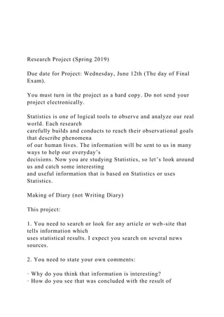 Research Project (Spring 2019)
Due date for Project: Wednesday, June 12th (The day of Final
Exam).
You must turn in the project as a hard copy. Do not send your
project electronically.
Statistics is one of logical tools to observe and analyze our real
world. Each research
carefully builds and conducts to reach their observational goals
that describe phenomena
of our human lives. The information will be sent to us in many
ways to help our everyday’s
decisions. Now you are studying Statistics, so let’s look around
us and catch some interesting
and useful information that is based on Statistics or uses
Statistics.
Making of Diary (not Writing Diary)
This project:
1. You need to search or look for any article or web-site that
tells information which
uses statistical results. I expect you search on several news
sources.
2. You need to state your own comments:
· Why do you think that information is interesting?
· How do you see that was concluded with the result of
 