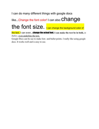 I can do many different things with google docs

like...Change the font color! I can also              change
the font size.                        I can change the background color of

the text. I can even...change the actual font. I can make the text be in bold, in
Italics, even underline the text.
Google Docs can be use to make lists and bullet points. I really like using google
docs. It works well and is easy to use.
 