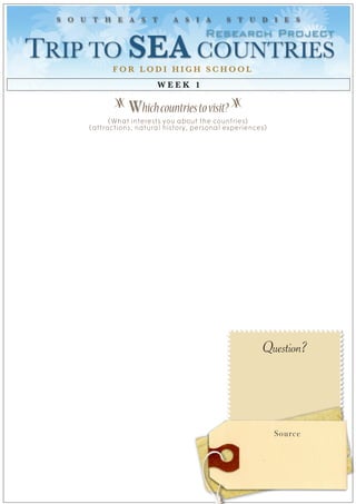 S O U T H E A S T            A S I A         S T U D I E S

                                        Research Project
TRIP TO SEA COUNTRIES 
             FOR LODI HIGH SCHOOL
                          WEEK 1

              z
                  Which countries to visit? z
             (What interests you about the countries)
       (attractions, natural history, personal experiences)




                                                         Question?




                                                              Source
 