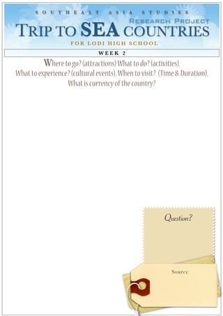 S O U T H E A S T          A S I A      S T U D I E S

                                          Research Project
TRIP TO SEA COUNTRIES 
                    FOR LODI HIGH SCHOOL
                               WEEK 2

          Where to go? (attractions) What to do? (activities),
What to experience? (cultural events), When to visit? (Time & Duration),
                  What is currency of the country?




                                                       Question?




                                                          Source
 