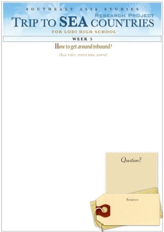 S O U T H E A S T        A S I A        S T U D I E S

                                    Research Project
TRIP TO SEA COUNTRIES 
           FOR LODI HIGH SCHOOL
                      WEEK 5

            How to get around inbound?
              (Bus, train, motor bike, plane)




                                                Question?




                                                  Source
 