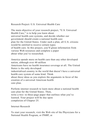 Research Project: U.S. Universal Health Care
The main objective of your research project, “U.S. Universal
Health Care,” is to help you learn about
universal health care systems, and decide whether our
government should create a national health care
plan for the United States. Under such a plan, all U.S. citizens
would be entitled to receive certain types
of health care. In this project, you’ll glean information from
various Web resources and complete a paper
about what you’ve researched.
America spends more on health care than any other developed
nation, although over 40 million
Americans have no health insurance coverage at all. The United
States is the only developed
industrialized country in the world that doesn’t have a universal
health care system of some kind. Think
about these ideas as you explore the arguments in favor of the
creation of a universal American health
care plan.
Perform internet research to learn more about a national health
care plan for the United States. Then,
write a two- to three-page paper that outlines what you’ve
learned. Your project will be due upon
completion of Chapter 25.
Internet Research
To start your research, visit the Web site of the Physicians for a
National Health Program, or PNHP, at
 