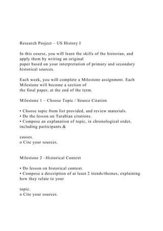 Research Project – US History I
In this course, you will learn the skills of the historian, and
apply them by writing an original
paper based on your interpretation of primary and secondary
historical sources.
Each week, you will complete a Milestone assignment. Each
Milestone will become a section of
the final paper, at the end of the term.
Milestone 1 – Choose Topic / Source Citation
• Choose topic from list provided, and review materials.
• Do the lesson on Turabian citations.
• Compose an explanation of topic, in chronological order,
including participants &
causes.
o Cite your sources.
Milestone 2 –Historical Context
• Do lesson on historical context.
• Compose a description of at least 2 trends/themes, explaining
how they relate to your
topic.
o Cite your sources.
 