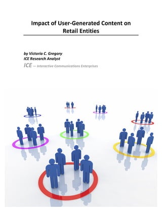 Impact	
  of	
  User-­‐Generated	
  Content	
  on	
  
                              Retail	
  Entities	
  
                                        	
  
                                        	
  
       by	
  Victoria	
  C.	
  Gregory	
  
       ICE	
  Research	
  Analyst	
  
       ICE	
  —	
  Interactive	
  Communications	
  Enterprises	
  
	
  
	
  
	
  
	
  




                                                                      	
  
 