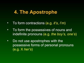4. The Apostrophe To form contractions  (e.g.  it’s ,  I’m ) To form the possessives of nouns and indefinite pronouns  (e.g.  the boy’s,   one’s ) Do not use apostrophes with the possessive forms of personal pronouns  (e.g. X  her’s ) 