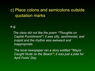 c) Place colons and semicolons outside   quotation marks e.g. The class did not like the poem  “ Thoughts on Capital Punishment ”:  it was silly, sentimental, and insipid and the rhythm was awkward and inappropriate. The local newspaper ran a story entitled  “ Mayor Caught Nude on the Beach ”;  it was just a joke for April Fools’ Day. 