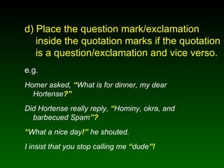 d) Place the question mark/exclamation   inside the quotation marks if the quotation    is a question/exclamation and vice verso. e.g. Homer asked,  “ What is for dinner, my dear Hortense ?” Did Hortense really reply,  “ Hominy, okra, and barbecued Spam ”? “ What a nice day !”  he shouted. I insist that you stop calling me  “ dude ”! 