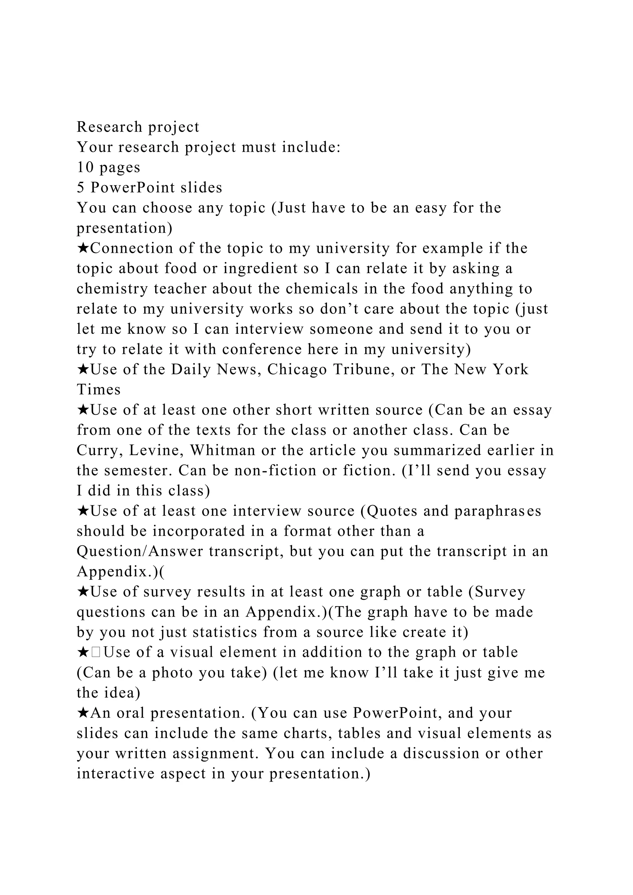Research project
Your research project must include:
10 pages
5 PowerPoint slides
You can choose any topic (Just have to be an easy for the
presentation)
★Connection of the topic to my university for example if the
topic about food or ingredient so I can relate it by asking a
chemistry teacher about the chemicals in the food anything to
relate to my university works so don’t care about the topic (just
let me know so I can interview someone and send it to you or
try to relate it with conference here in my university)
★Use of the Daily News, Chicago Tribune, or The New York
Times
★Use of at least one other short written source (Can be an essay
from one of the texts for the class or another class. Can be
Curry, Levine, Whitman or the article you summarized earlier in
the semester. Can be non-fiction or fiction. (I’ll send you essay
I did in this class)
★Use of at least one interview source (Quotes and paraphrases
should be incorporated in a format other than a
Question/Answer transcript, but you can put the transcript in an
Appendix.)(
★Use of survey results in at least one graph or table (Survey
questions can be in an Appendix.)(The graph have to be made
by you not just statistics from a source like create it)
★
(Can be a photo you take) (let me know I’ll take it just give me
the idea)
★An oral presentation. (You can use PowerPoint, and your
slides can include the same charts, tables and visual elements as
your written assignment. You can include a discussion or other
interactive aspect in your presentation.)