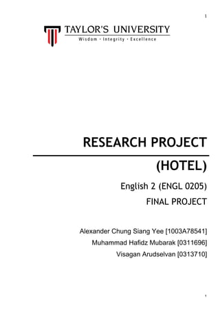  

	
  
	
  
	
  
	
  
	
  
	
  
	
  
	
  
	
  

1	
  

RESEARCH PROJECT
(HOTEL)
English 2 (ENGL 0205)
FINAL PROJECT
Alexander Chung Siang Yee [1003A78541]
Muhammad Hafidz Mubarak [0311696]
Visagan Arudselvan [0313710]
	
  
	
  
	
  
	
  
	
  

1	
  

 