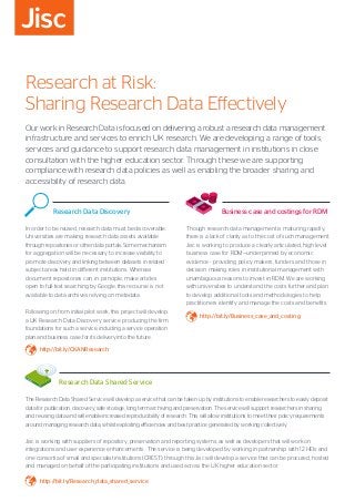 Research at Risk:
Sharing Research Data Effectively
Our work in Research Data is focused on delivering a robust a research data management
infrastructure and services to enrich UK research. We are developing a range of tools,
services and guidance to support research data management in institutions in close
consultation with the higher education sector. Through these we are supporting
compliance with research data policies as well as enabling the broader sharing and
accessibility of research data.
	 Research Data Shared Service
The Research Data Shared Service will develop a service that can be taken up by institutions to enable researchers to easily deposit
data for publication, discovery, safe storage, long term archiving and preservation. The service will support researchers in sharing
and re-using data and will enable increased reproducibility of research. This will allow institutions to meet their policy requirements
around managing research data, whilst exploiting efficiencies and best practice generated by working collectively.
Jisc is working with suppliers of repository, preservation and reporting systems, as well as developers that will work on
integrations and user experience enhancements . The service is being developed by working in partnership with 12 HEIs and
one consortia of small and specialist institutions (CREST), through this Jisc will develop a service that can be procured, hosted
and managed on behalf of the participating institutions and used across the UK higher education sector.
http://bit.ly/Research_data_shared_service
	 Research Data Discovery
In order to be reused, research data must be discoverable.
Universities are making research data assets available
through repositories or other data portals. Some mechanism
for aggregation will be necessary to increase visibility, to
promote discovery and linking between datasets in related
subject areas held in different institutions. Whereas
document repositories can, in principle, make articles
open to full-text searching by Google, this recourse is not
available to data archives relying on metadata.
Following on from initial pilot work, this project will develop
a UK Research Data Discovery service producing the firm
foundations for such a service, including a service operation
plan and business case, for its delivery into the future.
http://bit.ly/CKANResearch
	 Business case and costings for RDM
Though research data management is maturing rapidly,
there is a lack of clarity as to the cost of such management.
Jisc is working to produce a clearly articulated, high level
business case for RDM—underpinned by economic
evidence - providing policy makers, funders and those in
decision making roles in institutional management with
unambiguous reasons to invest in RDM. We are working
with universities to understand the costs further and plan
to develop additional tools and methodologies to help
practitioners identify and manage the costs and benefits.
http://bit.ly/Business_case_and_costing
 