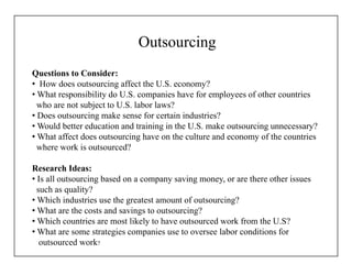 Outsourcing
Questions to Consider:
• How does outsourcing affect the U.S. economy?
• What responsibility do U.S. companies have for employees of other countries
who are not subject to U.S. labor laws?
• Does outsourcing make sense for certain industries?
• Would better education and training in the U.S. make outsourcing unnecessary?
• What affect does outsourcing have on the culture and economy of the countries
where work is outsourced?
Research Ideas:
• Is all outsourcing based on a company saving money, or are there other issues
such as quality?
• Which industries use the greatest amount of outsourcing?
• What are the costs and savings to outsourcing?
• Which countries are most likely to have outsourced work from the U.S?
• What are some strategies companies use to oversee labor conditions for
outsourced work?
 