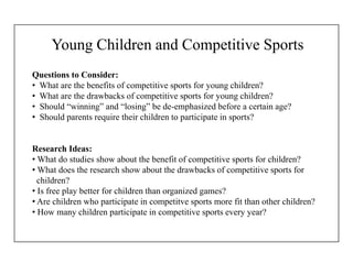 Young Children and Competitive Sports
Questions to Consider:
• What are the benefits of competitive sports for young children?
• What are the drawbacks of competitive sports for young children?
• Should “winning” and “losing” be de-emphasized before a certain age?
• Should parents require their children to participate in sports?
Research Ideas:
• What do studies show about the benefit of competitive sports for children?
• What does the research show about the drawbacks of competitive sports for
children?
• Is free play better for children than organized games?
• Are children who participate in competitve sports more fit than other children?
• How many children participate in competitive sports every year?
 