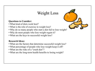 Weight Loss
Questions to Consider:
• What kind of diets work best?
• What is the role of exercise in weight loss?
• Why do so many people who start a diet fail to lose weight?
• Why do most people who lose weight regain it?
• What are the keys to successful weight loss?
Research Ideas:
• What are the factors that determine successful weight loss?
• What percentage of people who lose weight keep it off?
• What are the risks of a “crash diet”?
• What are the long-term health benefits to losing weight?
 