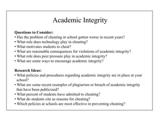 Academic Integrity
Questions to Consider:
• Has the problem of cheating in school gotten worse in recent years?
• What role does technology play in cheating?
• What motivates students to cheat?
• What are reasonable consequences for violations of academic integrity?
• What role does peer pressure play in academic integrity?
• What are some ways to encourage academic integrity?
Research Ideas:
• What policies and procedures regarding academic integrity are in place at your
school?
• What are some recent examples of plagiarism or breach of academic integrity
that have been publicized?
• What percent of students have admitted to cheating?
• What do students cite as reasons for cheating?
• Which policies at schools are most effective in preventing cheating?
 