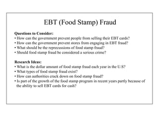 EBT (Food Stamp) Fraud
Questions to Consider:
• How can the government prevent people from selling their EBT cards?
• How can the government prevent stores from engaging in EBT fraud?
• What should be the reprecussions of food stamp fraud?
• Should food stamp fraud be considered a serious crime?
Research Ideas:
• What is the dollar amount of food stamp fraud each year in the U.S?
• What types of food stamp fraud exist?
• How can authorities crack down on food stamp fraud?
• Is part of the growth of the food stamp program in recent years partly because of
the ability to sell EBT cards for cash?
 