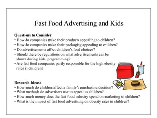 Fast Food Advertising and Kids
Questions to Consider:
• How do companies make their products appealing to children?
• How do companies make their packaging appealing to children?
• Do advertisements affect children’s food choices?
• Should there be regulations on what advertisements can be
shown during kids’ programming?
• Are fast food companies partly responsible for the high obesity
rates in children?
Research Ideas:
• How much do children affect a family’s purchasing decision?
• What methods do advertisers use to appeal to children?
• How much money does the fast food industry spend on marketing to children?
• What is the impact of fast food advertising on obesity rates in children?
 