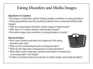 Eating Disorders and Media Images
Questions to Consider:
• Do images of ultra-thin, perfect-looking models contribute to eating disorders?
• What responsibility does the modeling industry have to promote healthy body
images?
• Why do young people internalize media images of ideal beauty?
• Why does U.S. culture idealize underweight females?
• Do media images also contribute to eating disorders in males?
Research Ideas:
• How many females and males are diagnosed with eating
disorders each year?
• What are the contributing factors to eating disorders?
• What are the long-term consequences of eating disorders?
• What affect with would more normal-sized models in media have
on young people’s self image?
• Is there a correlation between exposure to media images and eating disorders?
 