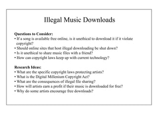 Illegal Music Downloads
Questions to Consider:
• If a song is available free online, is it unethical to download it if it violate
copyright?
• Should online sites that host illegal downloading be shut down?
• Is it unethical to share music files with a friend?
• How can copyright laws keep up with current technology?
Research Ideas:
• What are the specific copyright laws protecting artists?
• What is the Digital Millenium Copyright Act?
• What are the consequences of illegal file sharing?
• How will artists earn a profit if their music is downloaded for free?
• Why do some artists encourage free downloads?
 