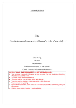 1
Research proposal
Title
<Centric towards the research problem and premise of your study>
Submitted by,
<Name>
<Roll Number>
<Inter University Centre for IPR studies >
<Cochin University of Science and Technology>
INSTRUCTIONS – PLEASE DELETE THIS BEFORE SUBMISSION
 Your proposal must be 11-15 pages, no less, no more. The total word count therefore
should be about 5000 words.
 You must follow this template strictly
 You must use an 11 or 12 point Times New Roman
 You must use the standard margins as setup in this document
 You must use 1.5 spacing
 Where the template has a title in <<TITLE>> format, replace the text entirely with your
information
 Use the seven styles Heading 1 sections below.
 