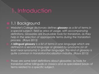 ?

1.1 Background

Webster's College dictionary defines glossary as a list of terms in
a special subject, field or area of usage, with accompanying
definitions. Glossaries are invaluable tools for translators, as they
help in the selection of appropriate terms during the translation
process. (Raya 2013)
? A bilingual glossary is a list of terms in one language which are
defined in a second language or glossed by synonyms (or at
least near-synonyms) in another language. This kind of glossary is
quite common in translation/localization industry. (Raya 2013)
?

?

Those are some brief definitions about glossaries; as tools for
translators either bilinguals or classics and as specialized books of
terms related to a specific subject.

 