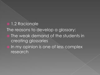 1.2 Racionale
The reasons to develop a glossary:
? The weak demand of the students in
creating glossaries
? In my opinion is one of less complex
research
?

 